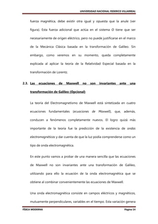 UNIVERSIDAD NACIONAL FEDERICO VILLARREAL

fuerza magnética, debe existir otra igual y opuesta que la anule (ver
figura). Esta fuerza adicional que actúa en el sistema O tiene que ser
necesariamente de origen eléctrico, pero no puede justificarse en el marco
de la Mecánica Clásica basada en la transformación de Galileo. Sin
embargo, como veremos en su momento, queda completamente
explicada al aplicar la teoría de la Relatividad Especial basada en la
transformación de Lorentz.

2.3. Las

ecuaciones

de

Maxwell

no

son

invariantes

ante

una

transformación de Galileo (Opcional)

La teoría del Electromagnetismo de Maxwell está sintetizada en cuatro
ecuaciones

fundamentales

(ecuaciones

de

Maxwell),

que,

además,

conducen a fenómenos completamente nuevos. El logro quizá más
importante de la teoría fue la predicción de la existencia de ondas
electromagnéticas y dar cuenta de que la luz podía comprenderse como un
tipo de onda electromagnética.

En este punto vamos a probar de una manera sencilla que las ecuaciones
de Maxwell no son invariantes ante una transformación de Galileo,
utilizando para ello la ecuación de la onda electromagnética que se
obtiene al combinar convenientemente las ecuaciones de Maxwell.

Una onda electromagnética consiste en campos eléctricos y magnéticos,
mutuamente perpendiculares, variables en el tiempo. Esta variación genera
FÍSICA MODERNA

Página 14

 