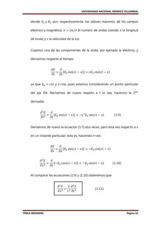 UNIVERSIDAD NACIONAL FEDERICO VILLARREAL

donde ‫ܧ‬଴ 	‫ܤ	ݕ‬଴ son, respectivamente, los valores máximos, de los campos
eléctrico y magnético; ݇ ൌ 2ߨ⁄ߣ el numero de ondas (siendo ߣ la longitud
de onda) y c la velocidad de la luz.

Cojamos una de las componentes de la onda, por ejemplo la eléctrica, y
derivemos respecto al tiempo:
߲‫ܧ‬
߲
= ሾ‫ܧ‬଴ sinሺܿ‫ݔ − ݐ‬ሻሿ = ܿ‫ܧ‬଴ cosሺܿ‫ݔ − ݐ‬ሻ
߲‫ݐ߲ ݐ‬
ya que ‫ܧ‬଴ = ܿ‫ ݁ݐ‬y x=cte, pues estamos considerando un punto particular
del eje OX. Derivemos de nuevo respeto a t (o sea, hacemos la 2ௗ௔
derivada).
߲
߲ ଶ‫ܧ‬
= ሾ‫ܧ‬଴ sinሺܿ‫ݔ − ݐ‬ሻሿ = −ܿ ଶ ‫ܧ‬଴ sinሺܿ‫ݔ − ݐ‬ሻ													ሺ1.9ሻ
߲‫ ݐ‬ଶ ߲‫ݐ‬
Derivemos de nuevo la ecuación (1.7) dos veces, pero esta vez respecto a x
en un instante particular; esto es, haciendo t=cte.
߲‫ܧ‬
߲
ሾ‫ ܧ‬sinሺܿ‫ݔ − ݐ‬ሻሿ = −‫ܧ‬଴ cosሺܿ‫ݔ − ݐ‬ሻ
=
߲‫ ݔ߲ ݔ‬଴
߲ ଶ‫ܧ‬
߲
ሾ−‫ܧ‬଴ cosሺܿ‫ݔ − ݐ‬ሻሿ = −‫ܧ‬଴ sinሺܿ‫ݔ − ݐ‬ሻ											ሺ1.10ሻ
=
ଶ
߲‫ݔ‬
߲‫ݔ‬
Al comparar las ecuaciones (1.9) y (1.10) obtenemos que:
߲ ଶ‫ܧ‬
1 ߲ ଶ‫ܧ‬
=
																									ሺ1.11ሻ
߲‫ ݔ‬ଶ ܿ ଶ ߲‫ ݐ‬ଶ

FÍSICA MODERNA

Página 16

 