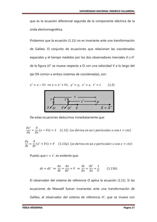 UNIVERSIDAD NACIONAL FEDERICO VILLARREAL

que es la ecuación diferencial segunda de la componente eléctrica de la
onda electromagnética.

Probemos que la ecuación (1.11) no es invariante ante una transformación
de Galileo. El conjunto de ecuaciones que relacionan las coordenadas
espaciales y el tiempo medidos por los dos observadores inerciales ܱ	‫ܱ	ݕ‬ᇱ
de la figura (ܱᇱ se mueve respecto a O con una velocidad V a lo largo del
eje OX común a ambos sistemas de coordenadas), son:
ሺ ሻ
‫ ݔ‬ᇱ ൌ ‫ ݔ‬െ ܸ‫ ݔ ⟹ 	ݐ‬ൌ ‫ ݔ‬ᇱ ൅ ܸ‫ ݕ			,ݐ‬ᇱ ൌ ‫ ݖ			,ݕ‬ᇱ ൌ ‫ ݐ			,ݖ‬ᇱ ൌ ‫										ݐ‬ሺ1.3ሻ

De estas ecuaciones deducimos inmediatamente que:
߲‫ ݔ‬ᇱ
߲
ሺ‫ ݔ‬െ ܸ‫ݐ‬ሻ ൌ 1	
ൌ
					ሺ1.12ሻ		ሺ‫ ݐ	ܽ݁ݏ	݋ ;ݎ݈ܽݑܿ݅ݐݎܽ݌	ݐ	݊ݑ	݊݁	ܽݒ݅ݎ݁݀	݁ݏ‬ൌ ܿ‫݁ݐ‬ሻ
߲‫ݔ‬
߲‫ݔ‬
߲‫ݔ‬
߲
ൌ ሺ‫ ݔ‬ᇱ ൅ ܸ‫ݐ‬ሻ ൌ ܸ			
			ሺ1.13ܽሻ		ሺ‫݋ ;ݎ݈ܽݑܿ݅ݐݎܽ݌	ݔ	݊ݑ	݊݁	ܽݒ݅ݎ݁݀	݁ݏ‬
‫ ݔ	ܽ݁ݏ	݋‬ൌ ܿ‫݁ݐ‬ሻ
߲‫ݐ߲ ݐ‬
Puesto que ‫ ݐ‬ൌ ‫ ݐ‬ᇱ , es evidente que:
݀‫ ݐ‬ൌ ݀‫ ݐ‬ᇱ 	 ⇒ 	

߲‫ݔ߲ ݔ‬
߲‫ ݐ߲ ݐ‬ᇱ 1
ሺ 13ܾሻ
ൌ ᇱ ൌ ܸ	 ⇒ 	
ൌ
ൌ 										ሺ1.13
߲‫ݐ߲ ݐ‬
߲‫ܸ ݔ߲ ݔ‬

El observador del sistema de referencia O aplica la ecuación (1.11). Si las
ecuaciones de Maxwell fueran invariantes ante una transformación de
Galileo, el observador del sistema de referencia ܱᇱ , que se mueve con
FÍSICA MODERNA

Página 17

 