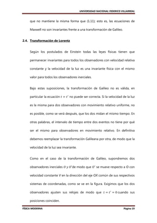 UNIVERSIDAD NACIONAL FEDERICO VILLARREAL

que no mantiene la misma forma que (1.11); esto es, las ecuaciones de
Maxwell no son invariantes frente a una transformación de Galileo.

2.4. Transformación de Lorentz

Según los postulados de Einstein todas las leyes físicas tienen que
permanecer invariantes para todos los observadores con velocidad relativa
constante y la velocidad de la luz es una invariante física con el mismo
valor para todos los observadores inerciales.

Bajo estas suposiciones, la transformación de Galileo no es válida, en
particular la ecuación ‫ ݐ‬ൌ ‫ ݐ‬ᇱ no puede ser correcta. Si la velocidad de la luz
es la misma para dos observadores con movimiento relativo uniforme, no
es posible, como se verá después, que los dos midan el mismo tiempo. En
otras palabras, el intervalo de tiempo entre dos eventos no tiene por qué
ser el mismo para observadores en movimiento relativo. En definitiva
debemos reemplazar la transformación Galileana por otra, de modo que la
velocidad de la luz sea invariante.

Como en el caso de la transformación de Galileo, supondremos dos
observadores inerciales ܱ	‫ܱ	ݕ‬ᇱ de modo que ܱᇱ se mueve respecto a O con
velocidad constante V en la dirección del eje OX común de sus respectivos
sistemas de coordenadas, como se ve en la figura. Exigimos que los dos
observadores ajusten sus relojes de modo que ‫ ݐ‬ൌ ‫ ݐ‬ᇱ ൌ 0	cuando sus
posiciones coinciden.
FÍSICA MODERNA

Página 19

 