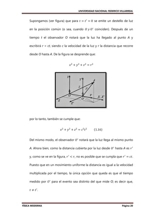 UNIVERSIDAD NACIONAL FEDERICO VILLARREAL

Supongamos (ver figura) que para ‫ ݐ‬ൌ ‫ ݐ‬ᇱ ൌ 0		se emite un destello de luz
e
en la posición común (o sea, cuando ܱ	‫ܱ	ݕ‬ᇱ coinciden). Después de un
tiempo t el observador O notará que la luz ha llegado al punto A y
escribirá r = ct, siendo c la velocidad de la luz y r la distancia que recorre
,
desde O hasta A. De la figura se desprende que:
‫ݔ‬ଶ ൅ ‫ݕ‬ଶ ൅ ‫ݖ‬ଶ ൌ ‫ݎ‬ଶ

por lo tanto, también se cumple que:
‫ ݔ‬ଶ ൅ ‫ ݕ‬ଶ ൅ ‫ ݖ‬ଶ ൌ ܿ ଶ ‫ ݐ‬ଶ 										ሺ1.16ሻ
Del mismo modo, el observador ܱᇱ notará que la luz llega al mismo punto
A. Ahora bien, como la distancia cubierta por la luz desde ܱᇱ hasta A es ‫ ݎ‬ᇱ
.
y, como se ve en la figura, ‫ ݎ‬ᇱ ൏ ‫ ,ݎ‬no es posible que se cumpla que ‫ ݎ‬ᇱ ൌ ܿ‫.ݐ‬
,
Puesto que en un movimiento uniforme la distancia es igual a la velocidad
multiplicada por el tiempo, la única opción que queda es que el tiempo
medido por ܱᇱ para el evento sea distinto del que mide O es decir que,
O;
‫ݐ ് ݐ‬ᇱ.

FÍSICA MODERNA

Página 20

 