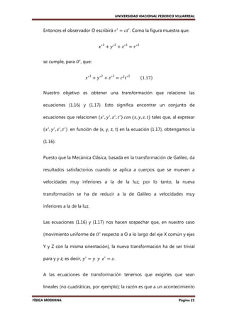 UNIVERSIDAD NACIONAL FEDERICO VILLARREAL

Entonces el observador O escribirá ‫ ݎ‬ᇱ ൌ ܿ‫ ݐ‬ᇱ . Como la figura muestra que:
ଶ

ଶ

ଶ

‫ݔ‬ᇱ ൅ ‫ݕ‬ᇱ ൅ ‫ݖ‬ᇱ ൌ ‫ݎ‬ᇱ

ଶ

se cumple, para ܱᇱ , que:
ଶ

ଶ

ଶ

ଶ

‫ ݔ‬ᇱ ൅ ‫ ݕ‬ᇱ ൅ ‫ ݖ‬ᇱ ൌ ܿ ଶ ‫ ݐ‬ᇱ 										ሺ1.17ሻ
Nuestro objetivo es obtener una transformación que relacione las
ecuaciones (1.16) y (1.17). Esto significa encontrar un conjunto de
ecuaciones que relacionen ሺ‫ ݔ‬ᇱ , ‫ ݕ‬ᇱ , ‫ ݖ‬ᇱ , ‫ ݐ‬ᇱ ሻ	ܿ‫	݊݋‬ሺ‫ݐ ,ݖ ,ݕ ,ݔ‬ሻ tales que, al expresar
ሺ‫ ݔ‬ᇱ , ‫ ݕ‬ᇱ , ‫ ݖ‬ᇱ , ‫ ݐ‬ᇱ ሻ	 en función de (x, y, z, t) en la ecuación (1.17), obtengamos la
(1.16).

Puesto que la Mecánica Clásica, basada en la transformación de Galileo, da
resultados satisfactorios cuando se aplica a cuerpos que se mueven a
velocidades muy inferiores a la de la luz; por lo tanto, la nueva
transformación se ha de reducir a la de Galileo a velocidades muy
inferiores a la de la luz.

Las ecuaciones (1.16) y (1.17) nos hacen sospechar que, en nuestro caso
(movimiento uniforme de ܱᇱ respecto a O a lo largo del eje X común y ejes
Y y Z con la misma orientación), la nueva transformación ha de ser trivial
para y y z; es decir, ‫ ݕ‬ᇱ = ‫ ݖ		ݕ		ݕ‬ᇱ = ‫.ݖ‬
A las ecuaciones de transformación tenemos que exigirles que sean
lineales (no cuadráticas, por ejemplo); la razón es que a un acontecimiento
FÍSICA MODERNA

Página 21

 