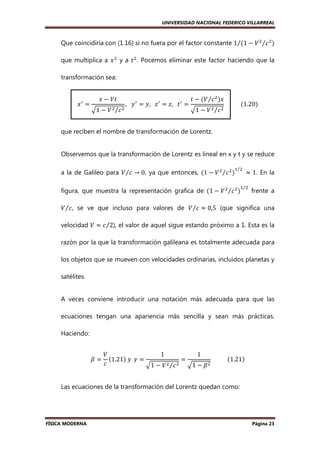 UNIVERSIDAD NACIONAL FEDERICO VILLARREAL

Que coincidiría con (1.16) si no fuera por el factor constante 1⁄ሺ1 − ܸ ଶ ⁄ܿ ଶ ሻ
que multiplica a ‫ ݔ‬ଶ y a ‫ ݐ‬ଶ . Pocemos eliminar este factor haciendo que la
transformación sea:
‫= ݔ‬
ᇱ

‫ݐܸ − ݔ‬

ඥ1 − ܸ ଶ ⁄ܿ ଶ

,			‫= ݐ			,ݖ = ݖ			,ݕ = ݕ‬
ᇱ

ᇱ

ᇱ

‫ − ݐ‬ሺܸ ⁄ܿ ଶ ሻ‫ݔ‬
ඥ1 − ܸ ଶ ⁄ܿ ଶ

											ሺ1.20ሻ

que reciben el nombre de transformación de Lorentz.

Observemos que la transformación de Lorentz es lineal en x y t y se reduce
a la de Galileo para ܸ ⁄ܿ → 0, ya que entonces, ሺ1 − ܸ ଶ ⁄ܿ ଶ ሻ

ଵ⁄ଶ

figura, que muestra la representación grafica de ሺ1 − ܸ ଶ ⁄ܿ ଶ ሻ

	 ≈ 1. En la

ଵ⁄ଶ

frente a

ܸ ⁄ܿ , se ve que incluso para valores de ܸ ⁄ܿ ≈ 0,5 (que significa una
velocidad ܸ ≈ ܿ ⁄2), el valor de aquel sigue estando próximo a 1. Esta es la
razón por la que la transformación galileana es totalmente adecuada para
los objetos que se mueven con velocidades ordinarias, incluidos planetas y
satélites.

A veces conviene introducir una notación más adecuada para que las
ecuaciones tengan una apariencia más sencilla y sean más prácticas.
Haciendo:
ߚ=

ܸ
1
1
ሺ1.21ሻ	‫= ߛ		ݕ‬
=
											ሺ1.21ሻ
ܿ
ඥ1 − ܸ ଶ ⁄ܿ ଶ ඥ1 − ߚ ଶ

Las ecuaciones de la transformación del Lorentz quedan como:

FÍSICA MODERNA

Página 23

 