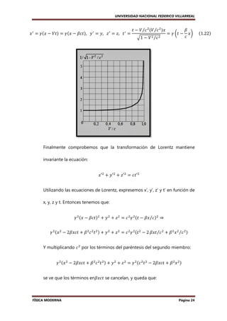 UNIVERSIDAD NACIONAL FEDERICO VILLARREAL

‫ ݔ‬ᇱ ൌ ߛሺ‫ ݔ‬െ ܸ‫ݐ‬ሻ ൌ ߛሺ‫ ݔ‬െ ߚܿ‫ݐ‬
ߚܿ‫ݐ‬ሻ,			‫ ݕ‬ᇱ ൌ ‫ ݖ			,ݕ‬ᇱ ൌ ‫ ݐ			,ݖ‬ᇱ ൌ

‫ ݐ‬െ ܸ ⁄ܿ ଶ ሺܸ ⁄ܿ ଶ ሻ‫ݔ‬
‫ݔ‬
ඥ1 െ ܸ ଶ ⁄ܿ ଶ

ൌ ߛ ൬‫ ݐ‬െ

ߚ
‫ݔ‬൰					ሺ1.22ሻ
ܿ

		

Finalmente comprobemos que la transformación de Lorentz mantiene
invariante la ecuación:
‫′ݔ‬ଶ ൅ ‫′ݕ‬ଶ ൅ ‫′ݖ‬ଶ ൌ ܿ‫′ݐ‬ଶ
Utilizando las ecuaciones de Lorentz, expresemos x’, y’, z’ y t’ en función de
x, y, z y t. Entonces tenemos que:
ߛ ଶ ሺ‫ ݔ‬െ ߚܿ‫ݐ‬ሻଶ ൅ ‫ ݕ‬ଶ ൅ ‫ ݖ‬ଶ ൌ ܿ ଶ ߛ ଶ ሺ‫ ݐ‬െ ߚ‫ ܿ⁄ݔ‬ሻଶ ⇒
ߛ ଶ ሺ‫ ݔ‬ଶ െ 2ߚ‫ ݐܿݔ‬൅ ߚ ଶ ܿ ଶ ‫ ݐ‬ଶ ሻ ൅ ‫ ݕ‬ଶ ൅ ‫ ݖ‬ଶ ൌ ܿ ଶ ߛ ଶ ሺ‫ ݐ‬ଶ െ 2 ߚ‫ ܿ⁄ݐݔ‬ଶ ൅ ߚ ଶ ‫ ݔ‬ଶ ⁄ܿ ଶ ሻ
Y multiplicando ܿ ଶ por los términos del paréntesis del segundo miembro:
ߛ ଶ ሺ‫ ݔ‬ଶ െ 2ߚ‫ ݐܿݔ‬൅ ߚ ଶ ܿ ଶ ‫ ݐ‬ଶ ሻ ൅ ‫ ݕ‬ଶ ൅ ‫ ݖ‬ଶ ൌ ߛ ଶ ሺܿ ଶ ‫ ݐ‬ଶ െ 2ߚ‫ ݐܿݔ‬൅ ߚ ଶ ‫ ݔ‬ଶ ሻ
ߚ‫ݐܿݔ‬
ߚ‫ݐܿݔ‬
se ve que los términos en
enߚ‫ ݐܿݔ‬se cancelan, y queda que:

FÍSICA MODERNA

Página 24

 
