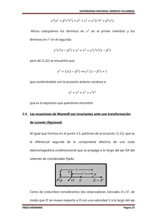 UNIVERSIDAD NACIONAL FEDERICO VILLARREAL

ߛ ଶ ሺ‫ ݔ‬ଶ ൅ ߚ ଶ ܿ ଶ ‫ ݐ‬ଶ ሻ ൅ ‫ ݕ‬ଶ ൅ ‫ ݖ‬ଶ ൌ ߛ ଶ ሺܿ ଶ ‫ ݐ‬ଶ ൅ ߚ ଶ ‫ ݔ‬ଶ ሻ
Ahora coloquemos los términos en ‫ ݔ‬ଶ en el primer miembro y los
términos en ‫ ݐ‬ଶ en el segundo:
ߛ ଶ ‫ ݔ‬ଶ ሺ1 െ ߚ ଶ ሻ ൅ ‫ ݕ‬ଶ ൅ ‫ ݖ‬ଶ ൌ ߛ ଶ ܿ ଶ ‫ ݐ‬ଶ ሺ1 െ ߚ ଶ ሻ
pero de (1.22) se encuentra que:
ߛ ଶ ൌ 1⁄ሺ1 െ ߚ ଶ ሻ ⟹ ߛ ଶ . ሺ1 െ ߚ ଶ ሻ ൌ 1
que combinándola con la ecuación anterior conduce a:
‫ݔ‬ଶ ൅ ‫ݕ‬ଶ ൅ ‫ݖ‬ଶ ൌ ܿଶ‫ݐ‬ଶ
que es la expresión que queríamos encontrar.

2.5. Las ecuaciones de Maxwell son invariantes ante una transformación
de Lorentz (Opcional)

Al igual que hicimos en el punto 3.3, partimos de la ecuación (1.11), que es
la diferencial segunda de la componente eléctrica de una onda
electromagnética unidimensional que se propaga a lo largo del eje OX del
sistemas de coordenadas fijado.

Como de costumbre consideramos dos observadores inerciales ܱ	‫ ,′ܱ	ݕ‬de
modo que O’ se mueve respecto a O con una velocidad V a lo largo del eje
FÍSICA MODERNA

Página 25

 