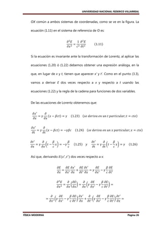 UNIVERSIDAD NACIONAL FEDERICO VILLARREAL

OX común a ambos sistemas de coordenadas, como se ve en la figura. La
ecuación (1.11) en el sistema de referencia de O es:
1 ߲ ଶ‫ܧ‬
߲ ଶ‫ܧ‬
ൌ
											ሺ1.11ሻ
߲‫ ݔ‬ଶ ܿ ଶ ߲‫ ݐ‬ଶ
Si la ecuación es invariante ante la transformación de Lorentz, al aplicar las
ecuaciones (1.20) ó (1.22) debemos obtener una expresión análoga, en la
que, en lugar de x y t, tienen que aparecer x’ y t’. Como en el punto (3.3),
vamos a derivar E dos veces respecto a x y respecto a t usando las
ecuaciones (1.22) y la regla de la cadena para funciones de dos variables.

De las ecuaciones de Lorentz obtenemos que:
߲‫ ݔ‬ᇱ
߲
= ߛ ሺ‫ݐܿߚ − ݔ‬ሻ = ߛ					ሺ1.23ሻ				ሺ‫݁ݐܿ = ݐ ;ݎ݈ܽݑܿ݅ݐݎܽ݌	ݐ	݊ݑ	݊݁	ܽݒ݅ݎ݁݀	݁ݏ‬ሻ
߲‫ݔ‬
߲‫ݔ‬
߲‫ ݔ‬ᇱ
߲
= ߛ ሺ‫ݐܿߚ − ݔ‬ሻ = −ߛߚܿ					ሺ1.24ሻ				ሺ‫݁ݐܿ = ݔ ;ݎ݈ܽݑܿ݅ݐݎܽ݌	ݔ	݊ݑ	݊݁	ܽݒ݅ݎ݁݀	݁ݏ‬ሻ
߲‫ݐ‬
߲‫ݐ‬
߲‫ ݐ‬ᇱ
߲
ߚ
ߚ
߲‫ ݐ‬ᇱ
߲
ߚ
= ߛ ൬‫ݔ − ݐ‬൰ = −ߛ 					ሺ1.25ሻ				‫					ݕ‬
= ߛ ൬‫ݔ − ݐ‬൰ = ߛ					ሺ1.26ሻ
߲‫ݔ‬
߲‫ݔ‬
ܿ
ܿ
߲‫ݐ‬
߲‫ݐ‬
ܿ
Así que, derivando ‫ܧ‬ሺ‫ ݔ‬ᇱ , ‫ ݐ‬ᇱ ሻ dos veces respecto a x:
߲‫ܧ‬
ߚ ߲‫ܧ‬
߲‫ ݔ߲ ܧ߲ ܧ‬ᇱ ߲‫ ݐ߲ ܧ‬ᇱ
= ᇱ
+ ᇱ
=ߛ ᇱ−ߛ
߲‫ݔ߲ ݐ߲ ݔ߲ ݔ߲ ݔ‬
߲‫ݔ‬
ܿ ߲‫ ݐ‬ᇱ
߲ ଶ‫ܧ‬
߲ ߲‫ܧ‬
߲
߲‫ܧ‬
ߚ ߲‫ܧ‬
=
൬ ൰=
൬ߛ ᇱ − ߛ
൰=
ଶ
߲‫ݔ‬
߲‫ݔ߲ ݔ‬
߲‫ݔ߲ ݔ‬
ܿ ߲‫ ݐ‬ᇱ
=

FÍSICA MODERNA

߲
߲‫ܧ‬
ߚ ߲‫ ݔ߲ ܧ‬ᇱ
߲
߲‫ܧ‬
ߚ ߲‫ ݐ߲ ܧ‬ᇱ
൬ߛ ᇱ − ߛ
൰
+ ᇱ ൬ߛ ᇱ − ߛ
൰
=
߲‫ ݔ‬ᇱ ߲‫ݔ‬
ܿ ߲‫ ݐ‬ᇱ ߲‫ݐ߲ ݔ‬
߲‫ݔ‬
ܿ ߲‫ ݐ‬ᇱ ߲‫ݔ‬

Página 26

 