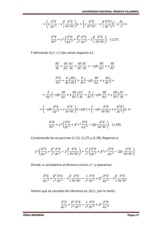 UNIVERSIDAD NACIONAL FEDERICO VILLARREAL

ൌ ቆߛ

߲ ଶ‫ܧ‬

߲‫ݔ‬

െߛ
ᇱଶ

ߚ ߲ ଶ‫ܧ‬
߲ ଶ‫ܧ‬
ߚ ߲ ଶ‫ܧ‬
ߚ
ቇ ߛ ൅ ቆߛ ᇱ ᇱ െ ߛ
ଶ ቇ ൬െߛ ܿ ൰ ⇒
ᇱ ߲‫ ݐ‬ᇱ
߲‫ݔ߲ ݐ‬
ܿ ߲‫ݔ‬
ܿ ߲‫ ݐ‬ᇱ

߲ ଶ‫ܧ‬
߲ ଶ‫ߚ ܧ‬ଶ ߲ ଶ‫ܧ‬
ߚ ߲ ଶ‫ܧ‬
ଶ
= ߛ ቆ ᇱଶ + ଶ ᇱଶ − 2
ቇ				ሺ1.27ሻ
߲‫ ݔ‬ଶ
ܿ ߲‫ݐ‬
ܿ ߲‫ ݔ‬ᇱ ߲‫ ݐ‬ᇱ
߲‫ݔ‬
Y derivando ‫ܧ‬ሺ‫ ݔ‬ᇱ , ‫ ݐ‬ᇱ ሻ dos veces respecto a t:
߲‫ ݔ߲ ܧ߲ ܧ‬ᇱ ߲‫ ݐ߲ ܧ‬ᇱ
߲‫ܧ‬
߲‫ܧ‬
= ᇱ
+ ᇱ
= −ߛߚܿ ᇱ + ߛ ᇱ
߲‫ݐ߲ ݐ߲ ݐ߲ ݔ߲ ݐ‬
߲‫ݔ‬
߲‫ݐ‬
߲ ଶ‫ܧ‬
߲ ߲‫ܧ‬
߲
߲‫ܧ‬
߲‫ܧ‬
= ൬ ൰ = ൬−ߛߚܿ ᇱ + ߛ ᇱ ൰ =
ଶ
߲‫ݐ‬
߲‫ݐ߲ ݐ‬
߲‫ݐ‬
߲‫ݔ‬
߲‫ݐ‬
=

߲‫ܧ‬
߲‫ ݔ߲ ܧ‬ᇱ
߲
߲‫ܧ‬
߲‫ ݐ߲ ܧ‬ᇱ
߲
൬−ߛߚܿ ᇱ + ߛ ᇱ ൰
+ ᇱ ൬−ߛߚܿ ᇱ + ߛ ᇱ ൰
=
߲‫ݔ‬
߲‫ݐ߲ ݐ߲ ݐ‬
߲‫ݔ‬
߲‫ݐ߲ ݐ‬
߲‫ ݔ‬ᇱ

= ቆ−ߛߚܿ

߲ ଶ‫ܧ‬

߲‫ݔ‬

+ߛ
ᇱଶ

߲ ଶ‫ܧ‬
߲ ଶ‫ܧ‬
߲ ଶ‫ܧ‬
ቇ ሺ−ߛߚܿሻ + ቆ−ߛߚܿ ᇱ ᇱ + ߛ ᇱ ଶ ቇ ߛ ⇒
߲‫ ݔ‬ᇱ ߲‫ ݐ‬ᇱ
߲‫ݔ߲ ݐ‬
߲‫ݐ‬

߲ ଶ‫ܧ‬
߲ ଶ‫ܧ‬
߲ ଶ‫ܧ‬
߲ ଶ‫ܧ‬
ଶ
ଶ ଶ
= ߛ ቆ ᇱଶ + ߚ ܿ
− 2ߚܿ ᇱ ᇱ ቇ				ሺ1.28ሻ
߲‫ ݐ‬ଶ
߲‫ݐ߲ ݔ‬
߲‫ݐ‬
߲‫ ݔ‬ᇱ ଶ
Combinando las ecuaciones (1.11), (1.27) y (1.28), llegamos a:
ߛଶ ቆ

߲ ଶ‫ܧ‬

߲‫ݔ‬

+
ᇱଶ

ߚଶ ߲ ଶ‫ܧ‬
ߚ ߲ ଶ‫ܧ‬
ߛ ଶ ߲ ଶ‫ܧ‬
߲ ଶ‫ܧ‬
߲ ଶ‫ܧ‬
−2
ቇ = ଶ ቆ ᇱ ଶ + ߚ ଶ ܿ ଶ ᇱ ଶ − 2ߚܿ ᇱ ᇱ ቇ
ܿ ଶ ߲‫ ݐ‬ᇱ ଶ
ܿ ߲‫ݐ‬
ܿ ߲‫ ݔ‬ᇱ ߲‫ ݐ‬ᇱ
߲‫ݐ߲ ݔ‬
߲‫ݔ‬

Donde, si cancelamos el término común ߛ ଶ , y operamos:
߲ ଶ‫ܧ‬

ߚଶ ߲ ଶ‫ܧ‬
ߚ ߲ ଶ‫ܧ‬
1 ߲ ଶ‫ܧ‬
߲ ଶ‫ܧ‬
ߚ ߲ ଶ‫ܧ‬
ଶ
+
−2
=
+ߚ
−2
ܿ ߲‫ ݔ‬ᇱ ߲‫ ݐ‬ᇱ ܿ ଶ ߲‫ ݐ‬ᇱ ଶ
ܿ ߲‫ ݔ‬ᇱ ߲‫ ݐ‬ᇱ
߲‫ ݔ‬ᇱ ଶ ܿ ଶ ߲‫ ݐ‬ᇱ ଶ
߲‫ ݔ‬ᇱ ଶ
Vemos que se cancelan los términos en 2ߚ ⁄ܿ , por lo tanto:
߲ ଶ‫ܧ‬

ߚଶ ߲ ଶ‫ܧ‬
1 ߲ ଶ‫ܧ‬
߲ ଶ‫ܧ‬
ଶ
+
=
+ߚ
߲‫ ݔ‬ᇱ ଶ ܿ ଶ ߲‫ ݐ‬ᇱ ଶ ܿ ଶ ߲‫ ݐ‬ᇱ ଶ
߲‫ ݔ‬ᇱ ଶ
FÍSICA MODERNA

Página 27

 