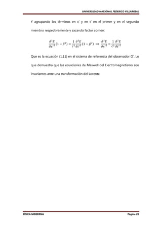 UNIVERSIDAD NACIONAL FEDERICO VILLARREAL

Y agrupando los términos en x’ y en t’ en el primer y en el segundo
miembro respectivamente y sacando factor común:
߲ ଶ‫ܧ‬

߲‫ ݔ‬ᇱ ଶ

ሺ1 − ߚ

ଶሻ

1 ߲ ଶ‫ܧ‬
߲ ଶ‫ܧ‬
1 ߲ ଶ‫ܧ‬
ଶሻ
= ଶ ᇱ ଶ ሺ1 − ߚ 	 ⟹ 	 ᇱ ଶ = ଶ ᇱ ଶ
ܿ ߲‫ݐ‬
ܿ ߲‫ݐ‬
߲‫ݔ‬

Que es la ecuación (1.11) en el sistema de referencia del observador O’. Lo
que demuestra que las ecuaciones de Maxwell del Electromagnetismo son
invariantes ante una transformación del Lorentz.

FÍSICA MODERNA

Página 28

 