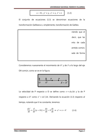 UNIVERSIDAD NACIONAL FEDERICO VILLARREAL

ሺ ሻ
‫ ݔ‬ᇱ ൌ ‫ ݔ‬െ ܸ‫ ݕ ,ݐ‬ᇱ ൌ ‫ ݖ ,ݕ‬ᇱ ൌ ‫ ݐ ,ݖ‬ᇱ ൌ ‫												ݐ‬ሺ1.3ሻ
El conjunto de ecuaciones (1.3) se denominan ecuaciones de la
transformación Galileana o, simplemente, transformación de Galileo.
Hemos añadido ‫ ݐ‬ᇱ ൌ ‫ ݐ‬para enfatizar que estamos suponiendo que el
tiempo transcurre igual para ambos observadores; es decir, que las
medidas del tiempo son independientes del movimiento de cada
observador. Esto es algo que está muy de acuerdo con el sentido común,
pero que es sólo una suposición que puede ser desechada de forma
experimental.
Consideremos nuevamente el movimiento de ܱᇱ y de ܲ a lo largo del eje
OX común, como se ve en la figura
figura.

La velocidad de P respecto a O se define como ‫ ݒ‬ൌ ݀‫ ݐ݀⁄ݔ‬y la de P
respecto a ܱᇱ como ‫ ݒ‬ᇱ ൌ ݀‫ ݔ‬ᇱ ⁄݀‫ .ݐ‬Derivando la ecuación (1.3) respecto al
tiempo, notando que V es constante, tenemos:
݀‫ ݔ‬ᇱ
݀
݀‫ݔ‬
݀‫ݐ‬
ሺ‫ݔ‬
ൌ ሺ െ ܸ‫ݐ‬ሻ ൌ
െ ܸ 	 ⇒ 	 ‫ ݒ‬ᇱ ൌ ‫ ݒ‬െ ܸ												
		ሺ1.4ሻ
݀‫ݐ‬
݀‫ݐ‬
݀‫ݐ‬
݀‫ݐ‬

FÍSICA MODERNA

Página 3

 