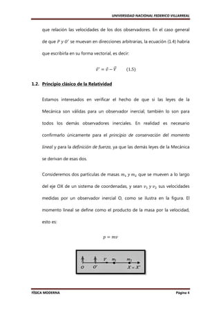 UNIVERSIDAD NACIONAL FEDERICO VILLARREAL

que relación las velocidades de los dos observadores. En el caso general
de que ܲ	‫ܱ	ݕ‬ᇱ se muevan en direcciones arbitrarias, la ecuación (1.4) habría
que escribirla en su forma vectorial, es decir:
‫ ݒ‬ᇱ ൌ ‫ ݒ‬െ ܸ 										ሺ1.5ሻ
Ԧ
Ԧ ሬԦ
1.2. Principio clásico de la Relatividad

Estamos interesados en verificar el hecho de que si las leyes de la
Mecánica son válidas para un observador inercial, también lo son para
lidas
todos los demás observadores inerciales. En realidad es necesario
confirmarlo únicamente para el principio de conservación del momento
lineal y para la definición de fuerza, ya que las demás leyes de l Mecánica
,
la
se derivan de esas dos.
Consideremos dos partículas de masas ݉ଵ 	‫݉	ݕ‬ଶ que se mueven a lo largo
del eje OX de un sistema de coordenadas, y sean ‫ݒ‬ଵ 	‫ݒ	ݕ‬ଶ sus velocidades
medidas por un observador inercial O, como se ilustra en la figura. El
momento lineal se define como el producto de la masa por la velocidad,
esto es:
‫ ݌‬ൌ ݉‫ݒ‬

FÍSICA MODERNA

Página 4

 