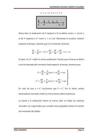 UNIVERSIDAD NACIONAL FEDERICO VILLARREAL

‫ ݒ‬ᇱ ൌ ‫ ݒ‬െ ܸ	 ⇒ ‫ ݒ‬ൌ ‫ ݒ‬ᇱ ൅ ܸ

Ahora bien, la aceleración de P respecto a O se define como ܽ ൌ ݀‫ ݐ݀⁄ݒ‬y
la de P respecto a ܱᇱ como ܽᇱ ൌ ݀ ‫ ݒ‬ᇱ ⁄݀‫ .ݐ‬Derivando la ecuación anterior
respecto al tiempo, notando que V es constante, tenemos:
݀‫ݒ‬
݀
݀‫ ݒ‬ᇱ ܸ݀ ݀‫ ݒ‬ᇱ
ൌ ሺ‫ ݒ‬ᇱ ൅ ܸሻ ൌ
൅
ൌ
	 ⇒ ܽ ൌ ܽᇱ
݀‫ݐ݀ ݐ‬
݀‫ݐ‬
݀‫ݐ‬
݀‫ݐ‬
Es decir, ܱ	‫ܱ	ݕ‬ᇱ miden la misma aceleración. Puesto que la fuerza se define
como la derivada del momento lineal respecto al tiempo, tenemos que:
‫ܨ‬ൌ
‫ܨ‬ᇱ ൌ

݀‫݌‬
݀
݀‫ݒ‬
ൌ ሺ݉‫ݒ‬ሻ ൌ ݉
ൌ ݉ܽ
݀‫ݐ‬
݀‫ݐ݀ ݐ‬

݀‫݌‬ᇱ
݀
݀‫ ݒ‬ᇱ
ൌ ሺ݉‫ ݒ‬ᇱ ሻ ൌ ݉
ൌ ݉ܽᇱ
݀‫ݐ‬
݀‫ݐ‬
݀‫ݐ‬

En vista de que ܽ ൌ ܽᇱ , concluimos que ‫ ܨ‬ൌ ‫ ܨ‬ᇱ . Por lo tanto, ambos
observadores inerciales miden la misma fuerza sobre la partícula.

La fuerza y la aceleración tienen el mismo valor en todos los sistemas
inerciales. Las magnitudes que cumplen esta propiedad reciben el nombre
de invariantes de Galileo.

FÍSICA MODERNA

Página 6

 