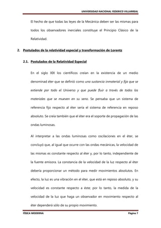 UNIVERSIDAD NACIONAL FEDERICO VILLARREAL

El hecho de que todas las leyes de la Mecánica deben ser las mismas para
todos los observadores inerciales constituye el Principio Clásico de la
Relatividad.

2. Postulados de la relatividad especial y transformación de Lorentz

2.1. Postulados de la Relatividad Especial

En el siglo XIX los científicos creían en la existencia de un medio
denominad éter que se definió como una sustancia inmaterial y fija que se
extiende por todo el Universo y que puede fluir a través de todos los
materiales que se mueven en su seno. Se pensaba que un sistema de
referencia fijo respecto al éter sería el sistema de referencia en reposo
absoluto. Se creía también que el éter era el soporte de propagación de las
ondas luminosas.

Al interpretar a las ondas luminosas como oscilaciones en el éter, se
concluyó que, al igual que ocurre con las ondas mecánicas, la velocidad de
las mismas es constante respecto al éter y, por lo tanto, independiente de
la fuente emisora. La constancia de la velocidad de la luz respecto al éter
debería proporcionar un método para medir movimientos absolutos. En
efecto, la luz es una vibración en el éter, que está en reposo absoluto, y su
velocidad es constante respecto a éste; por lo tanto, la medida de la
velocidad de la luz que haga un observador en movimiento respecto al
éter dependerá sólo de su propio movimiento.
FÍSICA MODERNA

Página 7

 