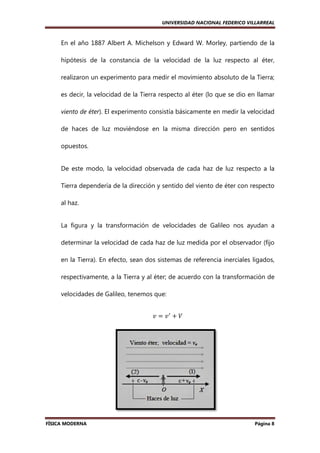 UNIVERSIDAD NACIONAL FEDERICO VILLARREAL

En el año 1887 Albert A. Michelson y Edward W. Morley, partiendo de la
hipótesis de la constancia de la velocidad de la luz respecto al éter,
constancia
realizaron un experimento para medir el movimiento absoluto de la Tierra;
es decir, la velocidad de la Tierra respecto al éter (lo que se dio en llamar
viento de éter). El experimento consistía básicamente en medir la velocidad
).
de haces de luz moviéndose en la misma dirección pero en sentidos
opuestos.

De este modo, la velocidad observada de cada haz de luz respecto a la
Tierra dependería de la dirección y sentido del viento de éter con respecto
al haz.

La figura y la transformación de velocidades de Galileo nos ayudan a
determinar la velocidad de cada haz de luz medida por el observador (fijo
en la Tierra). En efecto, sean dos sistemas de referencia inerciales ligados,
respectivamente, a la Tierra y al éter; de acuerdo con la transformación de
éter;
velocidades de Galileo, tenemos que:
‫ ݒ‬ൌ ‫ݒ‬ᇱ ൅ ܸ

FÍSICA MODERNA

Página 8

 