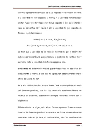 UNIVERSIDAD NACIONAL FEDERICO VILLARREAL

donde v representa la velocidad de la luz respecto al observador en Tierra,
V la velocidad del éter respecto a la Tierra y ‫ ݒ‬ᇱ la velocidad de luz respecto
al éter. Puesto que la velocidad de la luz respecto al éter es constante e
igual a c para el haz (1) y -c para el (2) y la velocidad del éter respecto a la
Tierra es ‫ݒ‬௘ , deducimos que:
‫	ݖܽܪ‬ሺ1ሻ 	 ⇒ 	 ‫ݒ‬ଵ = ܿ + ‫ݒ‬௘ 		ó		|‫ݒ‬ଵ | = ܿ + ‫ݒ‬௘
‫	ݖܽܪ‬ሺ2ሻ 	 ⇒ 	 ‫ݒ‬ଶ = −ܿ + ‫ݒ‬௘ = −ሺܿ − ‫ݒ‬௘ ሻ 	 ⇒ 	 |‫ݒ‬ଶ | = ܿ − ‫ݒ‬௘
es decir, que la velocidad de los haces de luz medidas por el observador
deberían ser diferentes, lo que demostraría la existencia del viento de éter y
permitiría hallar la velocidad de la Tierra respecto a éste.

El resultado del experimento mostró que la velocidad de los dos haces era
exactamente la misma; o sea, que no apreciaron absolutamente ningún
efecto del viento del éter.

En el año 1865 el científico escocés James Clerk Maxwell publicó su teoría
del Electromagnetismo, que ha sido verificada experimentalmente en
multitud de ocasiones, obteniéndose siempre resultados acordes con la
experiencia.

El físico alemán de origen judío, Albert Einstein, que creía firmemente que
la teoría del Electromagnetismo era correcta, sabía que sus ecuaciones no
mantienen su forma (es decir, no son invariantes) ante una transformación

FÍSICA MODERNA

Página 9

 