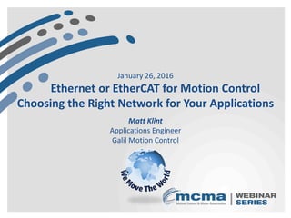 January 26, 2016
Ethernet or EtherCAT for Motion Control
Choosing the Right Network for Your Applications
Matt Klint
Applications Engineer
Galil Motion Control
 
