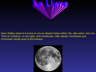 La Lluna Quan Galileu observa la Lluna no veu en absolut l'astre esfèric, llis, dels antics, sinó una Terra en miniatura, un sòl rugós, amb muntanyes, valls, planes i muntanyes que s'il·luminen només quan el Sol s'aixeca.  