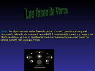 Les fases de Venus Galileo  fue el primero que vio las fases de Venus, y las usó para demostrar que el centro de la órbita de Venus estaba cerca del Sol, cuestión ésta que en sus tiempos era objeto de debate, ya que en aquellos tiempos muchos astrónomos creían que el Sol estaba siempre más lejos que Venus.  