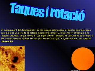 Taques i rotació El mesurament del desplaçament de les taques solars sobre el disc ha permès deduir que el Sol té un període de rotació d'aproximadament 27 dies. No tot el Sol gira a la mateixa velocitat, ja que no és un cos rígid, així en l'Equador el període és de 25 dies, a 40º de latitud és de 28 dies i en els pols és inclús major. A açò es coneix com  rotació diferencial   