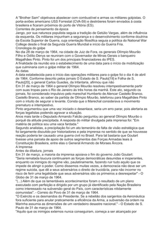 A "Brother Sam" objetivava abastecer com combustível e armas os militares golpistas. O 
porta-aviões americano USS Forrestal (CVA-59) e destróieres foram enviados à costa 
brasileira e ficaram próximos do porto de Vitória (ES). 
Correntes de pensamento da época 
Jango, por sua natureza populista seguia a tradição de Getúlio Vargas, além de influência 
da esquerda. Os militares impunham a segurança e o desenvolvimento conforme doutrina 
da Escola Superior de Guerra, cuja orientação filosófica seguia a política do National War 
College desde o final da Segunda Guerra Mundial e início da Guerra Fria. 
Cronologia do golpe 
No dia 28 de março de 1964, na cidade de Juiz de Fora, os generais Olímpio Mourão 
Filho e Odílio Denys se reuniram com o Governador de Minas Gerais o banqueiro 
Magalhães Pinto. Pinto foi um dos principais financiadores do IPES. 
A finalidade da reunião era o estabelecimento de uma data para o início da mobilização 
que culminaria com o golpe militar de 1964. 
As datas 
A data estabelecida para o início das operações militares para o golpe foi o dia 4 de abril 
de 1964. Conforme descrito pelos jornais O Estado de S. Paulo[19] e Folha de S. 
Paulo[20], o general Carlos Guedes, da Infantaria, afirmou que não 
Em 31 de março de 1964 o general Olímpio Mourão resolveu intempestivamente partir 
com suas tropas para o Rio de Janeiro às três horas da manhã. Este ato, segundo os 
jornais, foi considerado impulsivo pelo marechal Humberto de Alencar Castello Branco. 
Castello Branco, ao saber da partida de Olímpio Mourão, telefonou para Magalhães Pinto 
com o intuito de segurar o levante. Consta que o Marechal considerava o movimento 
prematuro e intempestivo. 
Pinto argumentou que uma vez iniciado o desenlace, seria um erro parar, pois alertaria as 
forças legalistas podendo agravar a situação. 
Anos mais tarde o Deputado Armando Falcão perguntou ao general Olímpio Mourão o 
porquê da atitude precipitada. A resposta do militar divulgada pela imprensa foi: "Em 
matéria de política sou uma vaca fardada." 
Segundo analistas, a precipitação foi um ato temerário de falta de visão estratégica que 
foi largamente discutido por historiadores e pela imprensa no sentido de que se houvesse 
reação poderia ter causado uma guerra civil no Brasil. Para tal bastaria que Goulart 
tivesse uma parcela de apoio de outros segmentos das Forças Armadas leais à 
Constituição Brasileira, entre elas o General Armando de Moraes Âncora. 
A Imprensa 
Antes da ditadura, jornais 
Em 31 de março, a maioria da imprensa apoiava o fim do governo João Goulart: 
"Seria rematada loucura continuarem as forças democráticas desunidas e inoperantes, 
enquanto os inimigos do regime vão, paulatinamente, fazendo ruir tudo aquilo que os 
impede de atingir o poder. Como dissemos muitas vezes, a democracia não deve ser um 
regime suicida, que dê a seus adversários o direito de trucidá-la, para não incorrer no 
risco de ferir uma legalidade que seus adversários são os primeiros a desrespeitar" - O 
Globo de 31 de março de 1964. 
"(...) Além de que os lamentáveis acontecimentos foram o resultado de um plano 
executado com perfeição e dirigido por um grupo já identificado pela Nação Brasileira 
como interessado na subversão geral do País, com características nitidamente 
comunistas". - Correio do Povo de 31 de março de 1964. 
"O Exército e os desmandos do Presidente. Se a rebelião dos sargentos da Aeronáutica 
fora suficiente para anular praticamente a eficiência da Arma, a subversão da ordem na 
Marinha assumia as dimensões de um verdadeiro desastre nacional." - O Estado de S. 
Paulo de 31 de março de 1964. 
"Aquilo que os inimigos externos nunca conseguiram, começa a ser alcançado por 
 