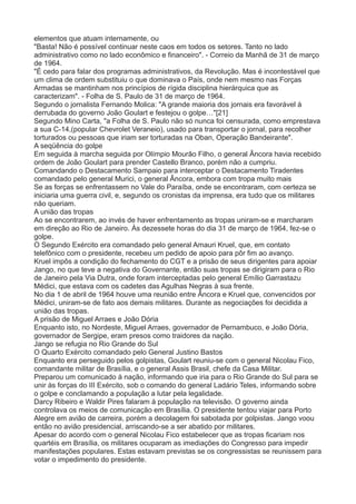 elementos que atuam internamente, ou 
"Basta! Não é possível continuar neste caos em todos os setores. Tanto no lado 
administrativo como no lado econômico e financeiro". - Correio da Manhã de 31 de março 
de 1964. 
"É cedo para falar dos programas administrativos, da Revolução. Mas é incontestável que 
um clima de ordem substituiu o que dominava o País, onde nem mesmo nas Forças 
Armadas se mantinham nos princípios de rígida disciplina hierárquica que as 
caracterizam". - Folha de S. Paulo de 31 de março de 1964. 
Segundo o jornalista Fernando Molica: "A grande maioria dos jornais era favorável à 
derrubada do governo João Goulart e festejou o golpe…"[21] 
Segundo Mino Carta, "a Folha de S. Paulo não só nunca foi censurada, como emprestava 
a sua C-14,(popular Chevrolet Veraneio), usado para transportar o jornal, para recolher 
torturados ou pessoas que iriam ser torturadas na Oban, Operação Bandeirante". 
A seqüência do golpe 
Em seguida à marcha seguida por Olímpio Mourão Filho, o general Âncora havia recebido 
ordem de João Goulart para prender Castello Branco, porém não a cumpriu. 
Comandando o Destacamento Sampaio para interceptar o Destacamento Tiradentes 
comandado pelo general Murici, o general Âncora, embora com tropa muito mais 
Se as forças se enfrentassem no Vale do Paraíba, onde se encontraram, com certeza se 
iniciaria uma guerra civil, e, segundo os cronistas da imprensa, era tudo que os militares 
não queriam. 
A união das tropas 
Ao se encontrarem, ao invés de haver enfrentamento as tropas uniram-se e marcharam 
em direção ao Rio de Janeiro. Às dezessete horas do dia 31 de março de 1964, fez-se o 
golpe. 
O Segundo Exército era comandado pelo general Amauri Kruel, que, em contato 
telefônico com o presidente, recebeu um pedido de apoio para pôr fim ao avanço. 
Kruel impôs a condição do fechamento do CGT e a prisão de seus dirigentes para apoiar 
Jango, no que teve a negativa do Governante, então suas tropas se dirigiram para o Rio 
de Janeiro pela Via Dutra, onde foram interceptadas pelo general Emílio Garrastazu 
Médici, que estava com os cadetes das Agulhas Negras à sua frente. 
No dia 1 de abril de 1964 houve uma reunião entre Âncora e Kruel que, convencidos por 
Médici, uniram-se de fato aos demais militares. Durante as negociações foi decidida a 
união das tropas. 
A prisão de Miguel Arraes e João Dória 
Enquanto isto, no Nordeste, Miguel Arraes, governador de Pernambuco, e João Dória, 
governador de Sergipe, eram presos como traidores da nação. 
Jango se refugia no Rio Grande do Sul 
O Quarto Exército comandado pelo General Justino Bastos 
Enquanto era perseguido pelos golpistas, Goulart reuniu-se com o general Nicolau Fico, 
comandante militar de Brasília, e o general Assis Brasil, chefe da Casa Militar. 
Preparou um comunicado à nação, informando que iria para o Rio Grande do Sul para se 
unir às forças do III Exército, sob o comando do general Ladário Teles, informando sobre 
o golpe e conclamando a população a lutar pela legalidade. 
Darcy Ribeiro e Waldir Pires falaram à população na televisão. O governo ainda 
controlava os meios de comunicação em Brasília. O presidente tentou viajar para Porto 
Alegre em avião de carreira, porém a decolagem foi sabotada por golpistas. Jango voou 
então no avião presidencial, arriscando-se a ser abatido por militares. 
Apesar do acordo com o general Nicolau Fico estabelecer que as tropas ficariam nos 
quartéis em Brasília, os militares ocuparam as imediações do Congresso para impedir 
manifestações populares. Estas estavam previstas se os congressistas se reunissem para 
votar o impedimento do presidente. 
 