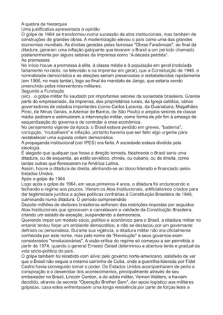A quebra da hierarquia 
Uma justificativa apresentada à opinião 
O golpe de 1964 se transformou numa sucessão de atos institucionais, mas também de 
construções de grandes obras. A modernização elevou o país como uma das grandes 
economias mundiais. As dívidas geradas pelas famosas "Obras Faraônicas", ao final da 
ditadura, geraram uma inflação galopante que levaram o Brasil a um período chamado 
posteriormente por alguns setores da Imprensa como "A década perdida". 
As promessas 
No início houve a promessa à elite, à classe média e à população em geral (noticiada 
fartamente no rádio, na televisão e na imprensa em geral), que a Constituição de 1946, a 
normalidade democrática e as eleições seriam preservadas e restabelecidas rapidamente 
(em 1966, no mais tardar), logo ao final do mandato de Jango, que estaria sendo 
preenchido pelos interventores militares. 
Segundo a Fundação 
(sic)…o golpe militar foi saudado por importantes setores da sociedade brasileira. Grande 
parte do empresariado, da imprensa, dos proprietários rurais, da Igreja católica, vários 
governadores de estados importantes (como Carlos Lacerda, da Guanabara, Magalhães 
Pinto, de Minas Gerais, e Ademar de Barros, de São Paulo) e amplos setores de classe 
média pediram e estimularam a intervenção militar, como forma de pôr fim à ameaça de 
esquerdização do governo e de controlar a crise econômica. 
No pensamento vigente da época, o Brasil estava perdido em greves, "baderna", 
corrupção, "roubalheira" e inflação, portanto haveria que ser feito algo urgente para 
restabelecer uma suposta ordem democrática. 
A propaganda institucional (ver IPES) era farta. A sociedade estava dividida pela 
ideologia. 
É alegado que qualquer que fosse a direção tomada, fatalmente o Brasil seria uma 
ditadura, ou de esquerda, ao estilo soviético, chinês, ou cubano, ou de direita, como 
tantas outras que floresceram na América Latina. 
Assim, houve a ditadura de direita, alinhando-se ao bloco liderado e financiado pelos 
Estados Unidos. 
Após o golpe de 1964 
Logo após o golpe de 1964, em seus primeiros 4 anos, a ditadura foi endurecendo e 
fechando o regime aos poucos. Vieram os Atos Institucionais, artificialismos criados para 
dar legitimidade jurídica a ações políticas contrárias à Constituição Brasileira de 1946, 
culminando numa ditadura. O período compreendido 
Dezoito milhões de eleitores brasileiros sofreram das restrições impostas por seguidos 
Atos Institucionais que ignoravam e cancelavam a validade da Constituição Brasileira, 
criando um estado de exceção, suspendendo a democracia. 
Querendo impor um modelo sócio, político e econômico para o Brasil, a ditadura militar no 
entanto tentou forjar um ambiente democrático, e não se destacou por um governante 
definido ou personalista. Durante sua vigência, a ditadura militar não era oficialmente 
conhecida por este nome, mas pelo nome de "Revolução" e seus governos eram 
considerados "revolucionários". A visão crítica do regime só começou a ser permitida a 
partir de 1974, quando o general Ernesto Geisel determinou a abertura lenta e gradual da 
vida sócio-política do país. 
O golpe também foi recebido com alívio pelo governo norte-americano, satisfeito de ver 
que o Brasil não seguia o mesmo caminho de Cuba, onde a guerrilha liderada por Fidel 
Castro havia conseguido tomar o poder. Os Estados Unidos acompanharam de perto a 
conspiração e o desenrolar dos acontecimentos, principalmente através de seu 
embaixador no Brasil, Lincoln Gordon, e do adido militar, Vernon Walters, e haviam 
decidido, através da secreta "Operação Brother Sam", dar apoio logístico aos militares 
golpistas, caso estes enfrentassem uma longa resistência por parte de forças leais a 
 