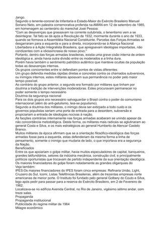 Jango. 
Segundo o tenente-coronel de Infantaria e Estado-Maior do Exército Brasileiro Manuel 
Soriano Neto, em palestra comemorativa proferida na AMAN em 12 de setembro de 1985, 
em homenagem ao centenário do marechal José Pessoa: 
"Com as desavenças que grassavam na corrente outubrista, o tenentismo vem a se 
desintegrar. Tal fato se dá após a Revolução de 1932, mormente durante o ano de 1933, 
quando se formava a Assembléia Nacional Constituinte. Parcelas das Forças Armadas se 
desgarraram para a esquerda e para a direita, incorporando-se à Aliança Nacional 
Libertadora e à Ação Integralista Brasileira, que apregoavam ideologias importadas, não 
condizentes com a idiossincrasia de nosso povo." 
Portanto, dentro das forças armadas brasileiras, existia uma grave cisão interna de ordem 
ideológica e, ainda havia outra divisão entre os moderados e a linha dura. 
Porém havia também o sentimento patriótico autêntico que manteve ocultas da população 
todas as desavenças internas. 
Os grupos concorrentes entre si defendiam pontos de vistas diferentes: 
Um grupo defendia medidas rápidas diretas e concretas contra os chamados subversivos, 
ou inimigos internos, estes militares apoiavam sua permanência no poder pelo maior 
tempo possível. 
Ao contrário do grupo anterior, o segundo era formado por militares que tinham por 
doutrina a tradição de intervenções moderadoras. Estes procuravam permanecer no 
poder somente o tempo necessário 
Doutrina da segurança nacional 
Para os dois grupos era necessário salvaguardar o Brasil contra o poder do comunismo 
internacional (além do anti-getulismo, leia-se populismo). 
Segundo a doutrina dos militares, o inimigo devia ser extirpado a todo custo e os 
governos populistas seriam uma porta de entrada para a desordem, subversão e 
propiciariam a entrada de ideologias nocivas à nação. 
As facções contrárias internamente nas forças armadas acabaram se unindo apesar da 
não concordância metodológica. Desta forma, os militares mais radicais se aglutinaram ao 
general Costa e Silva, e os mais estratégicos ao general Humberto de Alencar Castelo 
Branco. 
Muitos militares da época afirmam que se a orientação filosófico-ideológica das forças 
armadas fosse para a esquerda, estas defenderiam da mesma forma a linha de 
pensamento, somente o inimigo que mudaria de lado, o que importava era a segurança 
da Nação. 
Beneficiados 
Entre os que apoiariam o golpe militar, havia muitos especuladores de capital, banqueiros, 
grandes latifundiários, setores da indústria mecânica, construção civil, e principalmente 
políticos oportunistas que trocavam de partido independente da sua orientação ideológica. 
Os maiores financiadores do golpe foram notadamente as grandes oligarquias do 
Veja também: 
IPES:Os maiores financiadores do IPES foram cinco empresas: Refinaria União, Light, 
Cruzeiro do Sul, Icomi, Listas Telefônicas Brasileiras, além de trezentas empresas norte 
americanas de menor porte. O Instituto foi fundado pelo general Golbery do Couto e Silva, 
logo após pedir para passar para a reserva do Exército Brasileiro, em 2 de Fevereiro de 
1962. 
Localizava-se no edifício Avenida Central, no Rio de Janeiro, vigésimo sétimo andar, com 
treze salas. 
Propaganda 
Propaganda institucional 
Publicidade do regime militar de 1964 
Milagre econômico 
 
