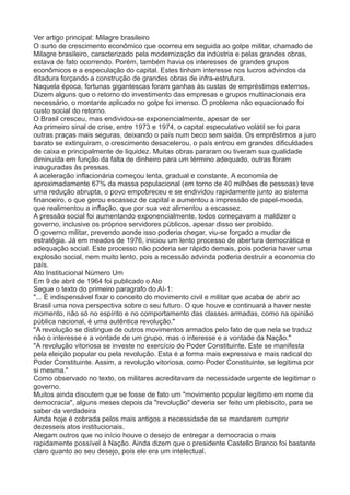 Ver artigo principal: Milagre brasileiro 
O surto de crescimento econômico que ocorreu em seguida ao golpe militar, chamado de 
Milagre brasileiro, caracterizado pela modernização da indústria e pelas grandes obras, 
estava de fato ocorrendo. Porém, também havia os interesses de grandes grupos 
econômicos e a especulação do capital. Estes tinham interesse nos lucros advindos da 
ditadura forçando a construção de grandes obras de infra-estrutura. 
Naquela época, fortunas gigantescas foram ganhas às custas de empréstimos externos. 
Dizem alguns que o retorno do investimento das empresas e grupos multinacionais era 
necessário, o montante aplicado no golpe foi imenso. O problema não equacionado foi 
custo social do retorno. 
O Brasil cresceu, mas endividou-se exponencialmente, apesar de ser 
Ao primeiro sinal de crise, entre 1973 e 1974, o capital especulativo volátil se foi para 
outras praças mais seguras, deixando o país num beco sem saída. Os empréstimos a juro 
barato se extinguiram, o crescimento desacelerou, o país entrou em grandes dificuldades 
de caixa e principalmente de liquidez. Muitas obras pararam ou tiveram sua qualidade 
diminuída em função da falta de dinheiro para um término adequado, outras foram 
inauguradas às pressas. 
A aceleração inflacionária começou lenta, gradual e constante. A economia de 
aproximadamente 67% da massa populacional (em torno de 40 milhões de pessoas) teve 
uma redução abrupta, o povo empobreceu e se endividou rapidamente junto ao sistema 
financeiro, o que gerou escassez de capital e aumentou a impressão de papel-moeda, 
que realimentou a inflação, que por sua vez alimentou a escassez. 
A pressão social foi aumentando exponencialmente, todos começavam a maldizer o 
governo, inclusive os próprios servidores públicos, apesar disso ser proibido. 
O governo militar, prevendo aonde isso poderia chegar, viu-se forçado a mudar de 
estratégia. Já em meados de 1976, iniciou um lento processo de abertura democrática e 
adequação social. Este processo não poderia ser rápido demais, pois poderia haver uma 
explosão social, nem muito lento, pois a recessão advinda poderia destruir a economia do 
país. 
Ato Institucional Número Um 
Em 9 de abril de 1964 foi publicado o Ato 
Segue o texto do primeiro paragrafo do AI-1: 
"... É indispensável fixar o conceito do movimento civil e militar que acaba de abrir ao 
Brasil uma nova perspectiva sobre o seu futuro. O que houve e continuará a haver neste 
momento, não só no espírito e no comportamento das classes armadas, como na opinião 
pública nacional, é uma autêntica revolução." 
"A revolução se distingue de outros movimentos armados pelo fato de que nela se traduz 
não o interesse e a vontade de um grupo, mas o interesse e a vontade da Nação." 
"A revolução vitoriosa se investe no exercício do Poder Constituinte. Este se manifesta 
pela eleição popular ou pela revolução. Esta é a forma mais expressiva e mais radical do 
Poder Constituinte. Assim, a revolução vitoriosa, como Poder Constituinte, se legitima por 
si mesma." 
Como observado no texto, os militares acreditavam da necessidade urgente de legitimar o 
governo. 
Muitos ainda discutem que se fosse de fato um "movimento popular legítimo em nome da 
democracia", alguns meses depois da "revolução" deveria ser feito um plebiscito, para se 
saber da verdadeira 
Ainda hoje é cobrada pelos mais antigos a necessidade de se mandarem cumprir 
dezesseis atos institucionais. 
Alegam outros que no início houve o desejo de entregar a democracia o mais 
rapidamente possível à Nação. Ainda dizem que o presidente Castello Branco foi bastante 
claro quanto ao seu desejo, pois ele era um intelectual. 
 