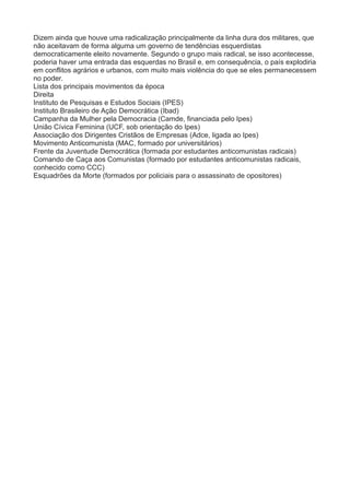 Dizem ainda que houve uma radicalização principalmente da linha dura dos militares, que 
não aceitavam de forma alguma um governo de tendências esquerdistas 
democraticamente eleito novamente. Segundo o grupo mais radical, se isso acontecesse, 
poderia haver uma entrada das esquerdas no Brasil e, em consequência, o país explodiria 
em conflitos agrários e urbanos, com muito mais violência do que se eles permanecessem 
no poder. 
Lista dos principais movimentos da época 
Direita 
Instituto de Pesquisas e Estudos Sociais (IPES) 
Instituto Brasileiro de Ação Democrática (Ibad) 
Campanha da Mulher pela Democracia (Camde, financiada pelo Ipes) 
União Cívica Feminina (UCF, sob orientação do Ipes) 
Associação dos Dirigentes Cristãos de Empresas (Adce, ligada ao Ipes) 
Movimento Anticomunista (MAC, formado por universitários) 
Frente da Juventude Democrática (formada por estudantes anticomunistas radicais) 
Comando de Caça aos Comunistas (formado por estudantes anticomunistas radicais, 
conhecido como CCC) 
Esquadrões da Morte (formados por policiais para o assassinato de opositores) 
