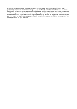 Brasil, Rio de Janeiro. Nesse, os dois anunciavam as reformas de base, reforma agrária, um novo 
plebiscito para aprovar uma nova constituição e a nacionalização das refinarias estrangeiras de petróleo. 
Os militares sabiam que o povo apoiaria o projeto e então não perderam tempo, aliaram-se aos políticos 
da UDN e ao governo norte-americano para deflagrar o golpe. A igreja católica iniciou o apoio contra a 
ameaça da esquerda mobilizando o povo através da Marcha da família com Deus pela Liberdade contra o 
governo e para dar legitimidade ao golpe militar. A queda foi inevitável e os militares permaneceram com 
o poder no Brasil de 1964 até 1985. 
 