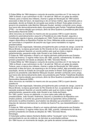 O Golpe Militar de 1964 designa o conjunto de eventos ocorridos em 31 de março de 
1964 no Brasil, e que culminaram no dia 1 de abril de 1964 em um golpe de estado. 
Todavia, para a maioria dos militares, chamar o golpe de Revolução de 1964 estaria 
associado à ideia de futuro, de esperança e de um tempo melhor, algo prometido para a 
população, devido ao Estado de corrupção que existia no Brasil. Esse golpe encerrou o 
governo do presidente João Belchior Marques Goulart, também conhecido como Jango, 
que havia sido democraticamente eleito vice-presidente pelo Partido Trabalhista Brasileiro 
(PTB) – na mesma eleição que conduziu Jânio da Silva Quadros à presidência pela União 
Democrática Nacional (UDN). 
Jânio renunciou ao mandato no mesmo ano de sua posse (1961) e quem deveria 
substituí-lo automaticamente e assumir a Presidência era João Goulart, segundo a 
Constituição vigente à época, promulgada em 1946. Porém este se encontrava em uma 
viagem diplomática na República Popular da China. Militantes então acusaram Jango de 
ser comunista e o impediram de assumir seu lugar como mandatário no regime 
presidencialista. 
Depois de muita negociação, lideradas principalmente pelo cunhado de Jango, Leonel de 
Moura Brizola, na época governador do Rio Grande do Sul, os apoiadores de Jango e a 
oposição acabaram fazendo um acordo político pelo qual se criaria o regime 
parlamentarista, passando então João Goulart a ser chefe-de-Estado. 
O Golpe de 1964 submeteu o Brasil a um regime alinhado politicamente aos Estados 
Unidos da América. O regime militar durou até 1985, quando, indiretamente, foi eleito o 
primeiro presidente civil desde as eleições de 1960, Tancredo Neves. 
O Golpe Militar de 1964 designa o conjunto de eventos ocorridos em 31 de março de 
1964 no Brasil, e que culminaram no dia 1 de abril de 1964 em um golpe de estado. 
Todavia, para a maioria dos militares, chamar o golpe de Revolução de 1964 estaria 
associado à ideia de futuro, de esperança e de um tempo melhor, algo prometido para a 
população, devido ao Estado de corrupção que existia no Brasil. Esse golpe encerrou o 
governo do presidente João Belchior Marques Goulart, também conhecido como Jango, 
que havia sido democraticamente eleito vice-presidente pelo Partido Trabalhista Brasileiro 
(PTB) – na mesma eleição que conduziu Jânio da Silva Quadros à presidência pela União 
Democrática Nacional (UDN). 
Jânio renunciou ao mandato no mesmo ano de sua posse (1961) e quem deveria 
substituí-lo 
Depois de muita negociação, lideradas principalmente pelo cunhado de Jango, Leonel de 
Moura Brizola, na época governador do Rio Grande do Sul, os apoiadores de Jango e a 
oposição acabaram fazendo um acordo político pelo qual se criaria o regime 
parlamentarista, passando então João Goulart a ser chefe-de-Estado. 
Em 1963, porém, houve um plebiscito, e o povo optou pela volta do regime 
presidencialista. João Goulart, finalmente, assumiu a presidência da República com 
amplos poderes, e durante seu governo tornaram-se aparentes vários problemas 
estruturais na politica brasileira, acumulados nas décadas que precederam o golpe e 
disputas de natureza internacional, no âmbito da Guerra Fria, que desestabilizaram o seu 
governo. 
O Golpe de 1964 submeteu o Brasil a um regime alinhado politicamente aos Estados 
Unidos da América. O regime militar durou até 1985, quando, indiretamente, foi eleito o 
primeiro presidente civil desde as eleições de 1960, Tancredo Neves. 
Etimologia 
O historiador político italiano Norberto Bobbio define "revolução" como "a tentativa, 
acompanhada do uso da violência, de derrubar as autoridades políticas 
Em 1964 houve um movimento de reação, por parte de setores conservadores da 
 