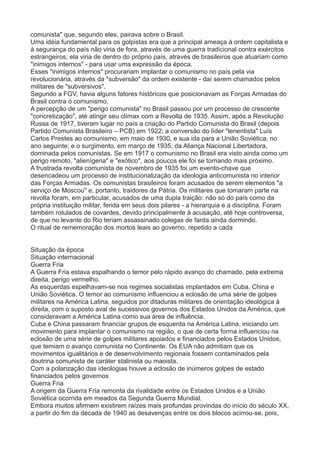 comunista" que, segundo eles, pairava sobre o Brasil. 
Uma idéia fundamental para os golpistas era que a principal ameaça à ordem capitalista e 
à segurança do país não viria de fora, através de uma guerra tradicional contra exércitos 
estrangeiros; ela viria de dentro do próprio país, através de brasileiros que atuariam como 
"inimigos internos" - para usar uma expressão da época. 
Esses "inimigos internos" procurariam implantar o comunismo no país pela via 
revolucionária, através da "subversão" da ordem existente - daí serem chamados pelos 
militares de "subversivos". 
Segundo a FGV, havia alguns fatores históricos que posicionavam as Forças Armadas do 
Brasil contra o comunismo, 
A percepção de um "perigo comunista" no Brasil passou por um processo de crescente 
"concretização", até atingir seu clímax com a Revolta de 1935. Assim, após a Revolução 
Russa de 1917, tiveram lugar no país a criação do Partido Comunista do Brasil (depois 
Partido Comunista Brasileiro – PCB) em 1922; a conversão do líder "tenentista" Luís 
Carlos Prestes ao comunismo, em maio de 1930, e sua ida para a União Soviética, no 
ano seguinte; e o surgimento, em março de 1935, da Aliança Nacional Libertadora, 
dominada pelos comunistas. Se em 1917 o comunismo no Brasil era visto ainda como um 
perigo remoto, "alienígena" e "exótico", aos poucos ele foi se tornando mais próximo. 
A frustrada revolta comunista de novembro de 1935 foi um evento-chave que 
desencadeou um processo de institucionalização da ideologia anticomunista no interior 
das Forças Armadas. Os comunistas brasileiros foram acusados de serem elementos "a 
serviço de Moscou" e, portanto, traidores da Pátria. Os militares que tomaram parte na 
revolta foram, em particular, acusados de uma dupla traição: não só do país como da 
própria instituição militar, ferida em seus dois pilares - a hierarquia e a disciplina. Foram 
também rotulados de covardes, devido principalmente à acusação, até hoje controversa, 
de que no levante do Rio teriam assassinado colegas de farda ainda dormindo. 
O ritual de rememoração dos mortos leais ao governo, repetido a cada 
Situação da época 
Situação internacional 
Guerra Fria 
A Guerra Fria estava espalhando o temor pelo rápido avanço do chamado, pela extrema 
direita, perigo vermelho. 
As esquerdas espelhavam-se nos regimes socialistas implantados em Cuba, China e 
União Soviética. O temor ao comunismo influenciou a eclosão de uma série de golpes 
militares na América Latina, seguidos por ditaduras militares de orientação ideológica à 
direita, com o suposto aval de sucessivos governos dos Estados Unidos da América, que 
consideravam a América Latina como sua área de influência. 
Cuba e China passaram financiar grupos de esquerda na América Latina, iniciando um 
movimento para implantar o comunismo na região, o que de certa forma influenciou na 
eclosão de uma série de golpes militares apoiados e financiados pelos Estados Unidos, 
que temiam o avanço comunista no Continente. Os EUA não admitiam que os 
movimentos igualitários e de desenvolvimento regionais fossem contaminados pela 
doutrina comunista de caráter stalinista ou maoista. 
Com a polarização das ideologias houve a eclosão de inúmeros golpes de estado 
financiados pelos governos 
Guerra Fria 
A origem da Guerra Fria remonta da rivalidade entre os Estados Unidos e a União 
Soviética ocorrida em meados da Segunda Guerra Mundial. 
Embora muitos afirmem existirem raízes mais profundas provindas do início do século XX, 
a partir do fim da década de 1940 as desavenças entre os dois blocos acirrou-se, pois, 
 