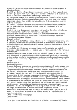 ambos afirmavam que os seus sistemas eram os vencedores da guerra que varreu o 
planeta na época. 
É sabido que devidos esforços de guerra, acabaram por surgir as duas superpotências 
militares, que seguiam ideologias antagônicas, acirrando ainda mais as desavenças em 
todos os campos do conhecimento, da tecnologia e da cultura. 
Os comunistas, através de um sistema socialista autoritário, detinham o poder do bloco 
através de sistemas ditatoriais, os capitalistas mantinham o poder através do controle 
econômico, cuja estrutura também financiava ditaduras de direita, que também eram 
sistemas autoritários. 
Na América Latina não eram raros os governos dirigidos por caudilhos que poderiam 
pender para o bloco que bem lhes conviesse. Neste panorama, todos se diziam 
democratas. 
Desta forma, o mundo estava em plena guerra fria, a maioria dos países ocidentais se 
diziam democráticos e afirmavam manter a livre expressão. 
Dizem alguns que existiam algumas exceções às liberdades democráticas como as 
ditaduras na América Latina. É sabido porém, que os Estados Unidos aceitavam, 
financiavam e apoiavam ditaduras 
Situação nacional 
No Brasil, o golpe de 1964 e a conseqüente tomada do poder pelos militares contou com 
o apoio do grande empresariado brasileiro, temeroso que as medidas reformistas do 
presidente João Goulart desencadeassem um golpe comunista, particularmente devido às 
nacionalizações. 
A população, no início confusa e receosa, depois desinformada pela repressão à 
imprensa, acabou se acomodando à medida que a economia, aparentemente, melhorava. 
Bipolarização 
Durante a eclosão do golpe de 1964 havia duas correntes ideológicas no Brasil, sendo 
uma de esquerda e outra de direita. Aquelas correntes tinham movimentos populares de 
ambas facções, acredita-se financiados com capital externo. Além da polarização, existia 
também um forte sentimento antigetulista, motivador do movimento militar que derrubou 
Jango. 
Fatores políticos 
Fator desestabilizador 
O golpe não foi algo repentino, ele foi amadurecendo aos poucos. O motivo alegado era o 
comunismo. O contexto, porém, era bem mais complexo: a estatização promovida por 
Jango e as visões conflitantes entre a política e a economia de ambas as correntes de 
pensamento, particularmente da extrema direita e extrema esquerda, vinham se 
contrapondo desde o início do século XX, sendo as alternativas mistas ainda em 
O golpe militar de 1964 começou a ocorrer dez anos antes, em 1954. Um movimento 
político-militar conservador descontente com Getúlio Vargas e sua condição de ex-ditador, 
além de denuncias de corrupção, aliados aos Estados Unidos da América, tentou derrubar 
o então presidente Getúlio Vargas, que abafou o golpe terminando com sua própria vida 
num suicídio. A repercussão da carta-testamento de Getúlio Vargas conteve quaisquer 
movimentações e desestabilizou profundamente a estrutura política do Brasil. 
Passados o impacto e a comoção social que se seguiram ao suicídio, em 1955 opositores 
de Vargas tentaram impedir as eleições sabendo de sua provável derrota. 
Houve assim uma tentativa de golpe, impedida pela ação firme e corajosa do marechal 
Henrique Batista Duffles Teixeira Lott, que garantiu a eleição e a posterior posse de 
Juscelino Kubitschek. 
Jânio e a tentativa de um autogolpe 
Jânio Quadros 
1961, quando Jânio Quadros renunciou, assumiu a presidência o então vice-presidente 
 