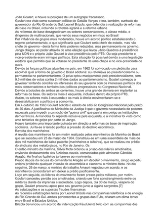 João Goulart, e houve suposições de um autogolpe fracassado. 
Goulart era visto como sucessor político de Getúlio Vargas e era, também, cunhado do 
governador do Rio Grande do Sul, Leonel Brizola, que defendia a realização de reformas 
de base no Brasil, incluindo a reforma agrária e a reforma urbana. 
As reformas de base desagradavam os setores conservadores, a classe média, e 
dirigentes de multinacionais, que vendo seus negócios em risco no Brasil 
Por influência de grupos mais moderados, houve um acordo político estabelecendo o 
regime parlamentarista, o que significaria que Goulart seria chefe de estado, mas não 
chefe de governo - desta forma teria poderes reduzidos, mas permaneceria no governo. 
Jango chegou ao poder através de uma eleição que levou Jânio Quadros à presidência 
pela UDN e o próprio João Goulart à vice-presidência pelo PTB. Ou seja presidente e 
vice-presidente eram inimigos políticos. Esta situação foi possível devido a uma legislação 
eleitoral que permitia que se votasse no presidente de uma chapa e no vice-presidente de 
outra. 
Devido às forças políticas atuantes no país, em 1962 foi convocado um plebiscito para 
escolher qual a forma de governo o Brasil adotaria: ou retornava ao presidencialismo ou 
permanecia no parlamentarismo. O povo optou maciçamente pelo presidencialismo, com 
9,5 milhões de votos contra 2 milhões dados ao parlamentarismo. Goulart começou a 
governar tentando conciliar os interesses do seu governo com os interesses políticos dos 
mais conservadores e também dos políticos progressistas no Congresso Nacional. 
Devido a boicotes de ambas as correntes, houve uma grande demora em implantar as 
reformas de base. Os setores mais à esquerda, inclusive dentro do próprio PTB, 
Assim, os setores mais à esquerda e os mais à direita movimentaram-se e 
desestabilizaram a política e a economia. 
Em 4 outubro de 1963 Goulart solicita o estado de sítio ao Congresso Nacional pelo prazo 
de 30 dias. A justificativa do Ministério da Justiça é que o governo necessitaria de poderes 
especiais para impedir a comoção de "guerra civil" que punha em perigo as instituições 
democráticas. A manobra foi repelida inclusive pela esquerda, e a iniciativa foi vista como 
uma tentativa de golpe por parte de Jango. 
Houve também uma importante guinada em direção a reformas de base de inspiração 
socialista. Junta-se à tensão política a pressão do declínio econômico. 
Revolta dos marinheiros 
A revolta dos marinheiros foi um motim realizado pelos marinheiros da Marinha do Brasil 
que se sucedeu em 25 de março de 1964. Constituiu-se em uma assembléia de mais de 
dois mil marinheiros de baixa patente (marinheiros e taifeiros), que se realizou no prédio 
do sindicato dos metalúrgicos, no Rio de Janeiro. Os 
O então ministro da marinha, Sílvio Mota ordenou a prisão dos líderes amotinados, 
enviando destacamento dos fuzileiros navais, comandados pelo almirante Cândido 
Aragão. Ao final os fuzileiros juntam-se ao movimento. 
Pouco depois da recusa do comandante Aragão em debelar o movimento, Jango expediu 
ordens proibindo qualquer invasão da assembléia e exonerou o ministro Mota. No dia 
seguinte, 26 de março, o ministro do trabalho Amauri negociou um acordo, e os 
marinheiros concordaram em deixar o prédio pacificamente. 
Logo em seguida, os líderes do movimento foram presos pelos militares, por motim. 
Goulart concedeu perdão aos amotinados, criando um forte constrangimento entre os 
militares diante da imprensa e sociedade. Logo depois, dia 30 de março, véspera do 
golpe, Goulart procurou apoio pelo seu governo junto a alguns sargentos.[7] 
As estatizações e as supostas fraudes financeiras 
As recentes estatizações feitas por Leonel Brizola nas companhias telefônica e de energia 
do Rio Grande do Sul, ambas pertencentes a grupos dos EUA, criaram um clima tenso 
entre Brasil e Estados Unidos. 
Brizola denunciou um acordo de indenização fraudulenta feito com as companhias dos 
 
