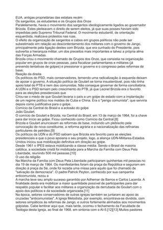 EUA, antigas proprietárias das estatais recém 
Os sargentos, os estudantes e os Grupos dos Onze 
Paralelamente, havia o movimento dos sargentos ideologicamente ligados ao governador 
Brizola. Estes pleiteavam o direito de serem eleitos, já que suas posses haviam sido 
impedidas pelo Supremo Tribunal Federal. O movimento estudantil, de orientação 
esquerdista, realizava protestos nas ruas. 
O efeito da organização de sargentos e cabos em grupos políticos não pode ser 
subestimado em relação ao descontentamento dos militares com o governo de Jango, 
principalmente pela ligação destes com Brizola, que era cunhado do Presidente, pois 
subvertia a hierarquia militar, um dos preceitos mais importantes e talvez a própria alma 
das Forças Armadas. 
Brizola criou o movimento chamado de Grupos dos Onze, que consistia na organização 
popular em grupos de onze pessoas, para fiscalizar parlamentares e militares (já 
prevendo tentativas de golpes) e pressionar o governo e o congresso pelas reformas de 
base. 
Reação da direita 
Os políticos do PSD, mais conservadores, temendo uma radicalização à esquerda deixam 
de apoiar o governo. A situação política de Goulart se torna insustentável, pois não tinha 
apoio total do PTB e nem dos comunistas. Não consegue governar de forma conciliatória. 
A UDN e o PSD temiam pelo crescimento do PTB, já que Leonel Brizola era o favorito 
para as eleições presidenciais que 
Criou-se o medo de que Goulart levaria o país a um golpe de estado com a implantação 
de um regime político nos moldes de Cuba e China. Era o "perigo comunista", que serviria 
depois como justificativa para o golpe. 
Comício da Central do Brasil e a eclosão do golpe 
João Goulart. 
O comício de Goulart e Brizola, na Central do Brasil, em 13 de março de 1964, foi a chave 
para dar início ao golpe. Ficou conhecido como Comício da Central.[8] 
Brizola e Goulart anunciavam as reformas de base, incluindo um plebiscito pela 
convocação de nova constituinte, a reforma agrária e a nacionalização das refinarias 
particulares de petróleo.[9] 
Os políticos da UDN e do PSD sabiam que Brizola era favorito para as eleições 
presidenciais e que o povo apoiaria o seu projeto, logo, a aliança UDN-Militares-Estados 
Unidos iniciou sua mobilização definitiva em direção ao golpe. 
Desde 1961 o IPES estava mobilizando a classe média. Sendo o Brasil de maioria 
católica, a sociedade cristã foi mobilizada para a Marcha da Família com Deus Pela 
Liberdade, reunindo 500 mil pessoas.[10] 
O uso da religião 
Na Marcha da Família com Deus Pela Liberdade participaram quinhentas mil pessoas no 
dia 19 de março de 1964. Os manifestantes foram da praça da República e seguiram em 
direção à praça da Sé, onde foi rezada uma missa para aquilo que foi chamado de 
"salvação da democracia". O padre Patrick Peyton, conhecido por sua campanha 
anticomunista, rezou a 
A marcha teve seu amplo sucesso garantido por Adhemar de Barros e Carlos Lacerda. A 
finalidade desta era mobilizar a maior quantidade possível de participantes para dar 
respaldo popular e facilitar aos militares a organização da derrubada de Goulart com o 
apoio dos políticos e da sociedade organizada.[11] 
Na época, setores conservadores de outras igrejas também se juntaram ao apoio às 
cruzadas "anticomunistas". A Igreja Metodista, por exemplo, encontrava-se dividida, com 
setores simpáticos às reformas de Jango, e outros fortemente alinhados aos movimentos 
golpistas. Cabe lembrar aqui que, mais tarde, ocorreu o fechamento da Faculdade de 
Teologia desta Igreja, ao final de 1968, em sintonia com o AI-5.[12][13] Muitos pastores 
 