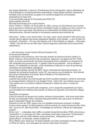 das Igrejas Metodista, Luterana e Presbiteriana foram perseguidos. Alguns afastados da 
vida eclesiástica e compulsoriamente aposentados. Essas igrejas estavam claramente 
divididas entre os favoráveis ao golpe e os contrários ligados às comunidades 
eclesiásticas de base.[14] 
A movimentação popular foi financiada pelo IPES.[15] 
Apoio logístico dos EUA 
Reunião de Kennedy com Lincoln Gordon 
Entre 11h55m e 12h20m, de 30 de julho de 1962, ocorreu na Casa Branca uma reunião 
que já apontava a influência que teriam os Estados Unidos no golpe que viria a ocorrer no 
Brasil dois anos mais tarde. Na presença do subsecretário de Estado para Assuntos 
Interamericanos, Richard Goodwin e do assessor especial para Assuntos de 
(Kennedy): - Então, o que vamos fazer ? Eu digo, quem vamos escolher? Nós temos que 
mandar para lá alguém que possa estabelecer ligações muito rápidas... e tem de falar em 
português. (Goodwin): - Por que não falamos com o Ros Gilpatric ou alguém... (Kennedy): 
- Ótimo, mas isto tem de ser feito hoje. (Quinze segundos suprimidos como documento 
classificado.) 
— John Kennedy, Lincoln Gordon,Richard Goodwin [16] 
Financiamento eleitoral 
O presidente norte americano John Kennedy através do intervencionismo político no 
Brasil, ordenou o financiamento das campanhas. Segundo o ex-agente da CIA, Philip 
Agee, os fundos provenientes de fontes estrangeiras foram utilizados na campanha de 
oito candidatos aos governos dos 11 estados onde houve eleições . Houve também o 
apoio a 15 candidatos ao Senado, a 250 candidatos à Câmara e a mais de quinhentos 
candidatos às Assembléias Legislativas. 
Foram feitas doações através do IBAD. Como a bancada de esquerda aumentou, as 
doações de campanha resultaram numa CPI, que apurou sua procedência. Veio através 
dos bancos Royal Bank of Canada, Bank of Boston e First National City 
Pedido de apoio de Lacerda 
Lacerda havia pedido uma intervenção dos EUA na política brasileira, conforme entrevista 
ao correspondente no Brasil do Los Angeles Times, Julien Hart. Sua atitude causou uma 
crise política com os ministros militares solicitando o estado de sítio e a prisão de 
Lacerda. 
O estado de sítio foi recusado pelo congresso, com a esquerda suspeitando que fosse 
uma armadilha dos militares para prender os líderes de esquerda como Brizola e Miguel 
Arraes. 
Operações de logística 
Como os arquivos do governo de Lyndon Johnson comprovariam, vinte anos mais tarde, 
foi feita uma operação militar chamada Operação Brother Sam para atuar no Brasil em 
apoio à Operação Popeye dos militares. 
Somente no ano de 1962, quase cinco mil cidadãos americanos entraram no Brasil, 
número muito superior à média histórica conforme estudo de Jorge Ferreira em Rev. Bras. 
Hist. vol.24 no.47, São Paulo 2004, "A estratégia do confronto: a frente de mobilização 
popular". 
Ainda: (sic) "…o deputado José Joffily, do partido Social-Democrático (PSD), denunciou a 
"penetration" e, no princípio de 1963, o jornalista José Frejat, através de "O Semanário", 
revelou que mais de 5.000 militares norte-americanos, "fantasiados de civis", 
desenvolviam, no Nordeste, intenso trabalho de 
Darcy Ribeiro citou ainda que "foi desencadeado com forte contingente armado, postado 
no Porto de Vitória, com instruções de marchar sobre Belo Horizonte.". 
 