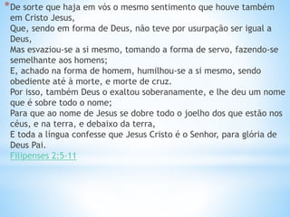 *De sorte que haja em vós o mesmo sentimento que houve também
em Cristo Jesus,
Que, sendo em forma de Deus, não teve por usurpação ser igual a
Deus,
Mas esvaziou-se a si mesmo, tomando a forma de servo, fazendo-se
semelhante aos homens;
E, achado na forma de homem, humilhou-se a si mesmo, sendo
obediente até à morte, e morte de cruz.
Por isso, também Deus o exaltou soberanamente, e lhe deu um nome
que é sobre todo o nome;
Para que ao nome de Jesus se dobre todo o joelho dos que estão nos
céus, e na terra, e debaixo da terra,
E toda a língua confesse que Jesus Cristo é o Senhor, para glória de
Deus Pai.
Filipenses 2:5-11
 