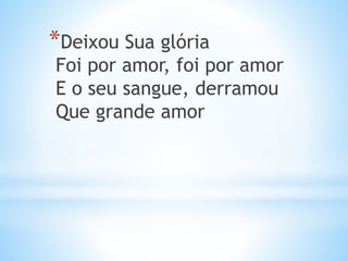 *Deixou Sua glória
Foi por amor, foi por amor
E o seu sangue, derramou
Que grande amor
 
