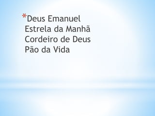 *Deus Emanuel
Estrela da Manhã
Cordeiro de Deus
Pão da Vida
 