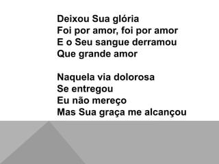 Deixou Sua glória
Foi por amor, foi por amor
E o Seu sangue derramou
Que grande amor
Naquela via dolorosa
Se entregou
Eu não mereço
Mas Sua graça me alcançou
 