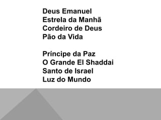 Deus Emanuel
Estrela da Manhã
Cordeiro de Deus
Pão da Vida
Príncipe da Paz
O Grande El Shaddai
Santo de Israel
Luz do Mundo
 