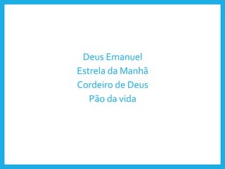 Deus Emanuel
Estrela da Manhã
Cordeiro de Deus
Pão da vida
 