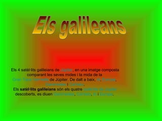 Els galileans   Els 4 satèl·lits galileians de  Júpiter , en una imatge composta comparant les seves mides i la mida de la  Gran Taca Vermella  de Júpiter. De dalt a baix,  Ió ,  Europa ,  Ganimedes  i  Cal·listo . Els  satèl·lits galileians  són els quatre  satèl·lits de Júpiter  descoberts, es diuen  Ganimedes ,  Cal·listo ,  Ió  i  Europa .  