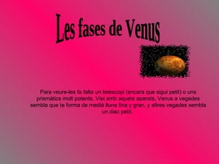 Les fases de Venus Para veure-les fa falta un telescopi (encara que sigui petit) o uns prismàtics molt potents. Vist amb aquets aparats, Venus a vegades sembla que te forma de medià lluna fina y gran, y altres vegades sembla un disc petit.  