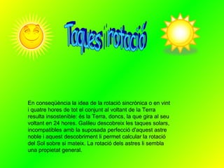 Taques i rotació En conseqüència la idea de la rotació sincrònica o en vint i quatre hores de tot el conjunt al voltant de la Terra resulta insostenible: és la Terra, doncs, la que gira al seu voltant en 24 hores. Galileu descobreix les taques solars, incompatibles amb la suposada perfecció d'aquest astre noble i aquest descobriment li permet calcular la rotació del Sol sobre si mateix. La rotació dels astres li sembla una propietat general.  