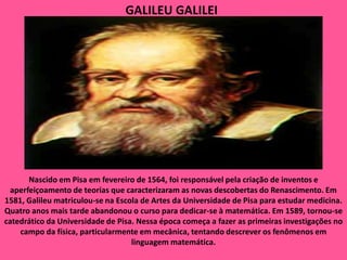 GALILEU GALILEINascido em Pisa em fevereiro de 1564, foi responsável pela criação de inventos e aperfeiçoamento de teorias que caracterizaram as novas descobertas do Renascimento. Em 1581, Galileu matriculou-se na Escola de Artes da Universidade de Pisa para estudar medicina. Quatro anos mais tarde abandonou o curso para dedicar-se à matemática. Em 1589, tornou-se catedrático da Universidade de Pisa. Nessa época começa a fazer as primeiras investigações no campo da física, particularmente em mecânica, tentando descrever os fenômenos em linguagem matemática.