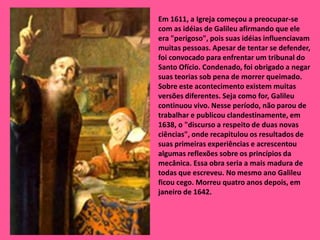 Em 1611, a Igreja começou a preocupar-se com as idéias de Galileu afirmando que ele era "perigoso", pois suas idéias influenciavam muitas pessoas. Apesar de tentar se defender, foi convocado para enfrentar um tribunal do Santo Ofício. Condenado, foi obrigado a negar suas teorias sob pena de morrer queimado. Sobre este acontecimento existem muitas versões diferentes. Seja como for, Galileu continuou vivo. Nesse período, não parou de trabalhar e publicou clandestinamente, em 1638, o "discurso a respeito de duas novas ciências", onde recapitulou os resultados de suas primeiras experiências e acrescentou algumas reflexões sobre os princípios da mecânica. Essa obra seria a mais madura de todas que escreveu. No mesmo ano Galileu ficou cego. Morreu quatro anos depois, em janeiro de 1642.