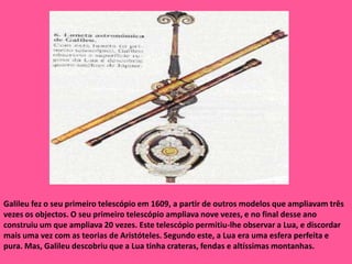 Galileu fez o seu primeiro telescópio em 1609, a partir de outros modelos que ampliavam três vezes os objectos. O seu primeiro telescópio ampliava nove vezes, e no final desse ano construiu um que ampliava 20 vezes. Este telescópio permitiu-lhe observar a Lua, e discordar mais uma vez com as teorias de Aristóteles. Segundo este, a Lua era uma esfera perfeita e pura. Mas, Galileu descobriu que a Lua tinha crateras, fendas e altíssimas montanhas. 