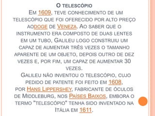 O telescópio  Em 1609, teve conhecimento de um telescópio que foi oferecido por alto preço aodoge de Veneza. Ao saber que o instrumento era composto de duas lentes em um tubo, Galileu logo construiu um capaz de aumentar três vezes o tamanho aparente de um objeto, depois outro de dez vezes e, por fim, um capaz de aumentar 30 vezes.   Galileu não inventou o telescópio, cujo pedido de patente foi feito em 1608, por Hans Lippershey, fabricante de óculos de Middleburg, nos Países Baixos, embora o termo "telescópio" tenha sido inventado na Itália em 1611. 