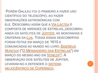  Porém Galileu foi o primeiro a fazer uso científico do telescópio, ao fazer observações astronómicas com ele. Descobriu assim que a Via Láctea é composta de miríades de estrelas,,descobriu ainda os satélites de Júpiter, as montanhas e crateras da Lua. Todas essas descobertas foram feitas em março de 1610 e comunicadas ao mundo no livro SidereusNuncius ("O Mensageiro das Estrelas") em março do mesmo ano em Veneza[1]. A observação dos satélites de Júpiter, levaram-no a defender o sistema heliocêntrico de Copérnico.