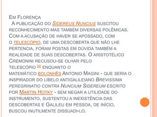 Em Florença  A publicação do SidereusNuncius suscitou reconhecimento mas também diversas polêmicas. Com a acusação de haver se apossado, com o telescópio, de uma descoberta que não lhe pertencia, foram postas em dúvida também a realidade de suas descobertas. O aristotélico Cremonini recusou-se olhar pelo telescópio [4] enquanto o matemático bolonhês Antonio Magini - que seria o inspirador do libelo antigalileiano Brevissimaperegrinatio contra NunciumSidereum escrito por Martin Hotky - sem negar a utilidade do instrumento, sustentou a inexistência das descobertas e Galileu em pessoa, de início, buscou inutilmente dissuadi-lo.